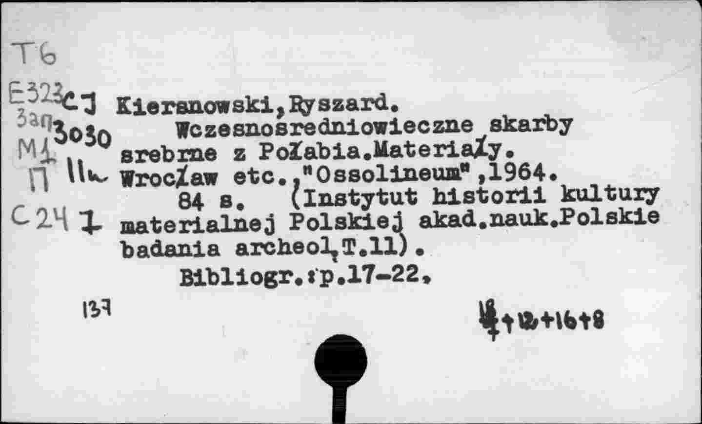 ﻿Kieranowski, Ду azard.
/ЬоЁл Wczesn.osredniowieczn.e akarby
і, arebrne z Polabia.MateriaZy.
”1 Hk- wrocZaw etc. ."OBaoliaeua” ,1964.
r niI	84 s. (Instytut hlstoril kultury
c X materialnej PolskieJ akad.aauk.Polskie badania archeol^T.ll) .
Bibllogr.tp.17-22,